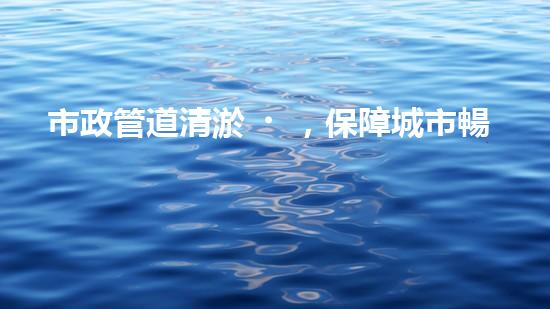 市政管道清淤，保障城市暢通無阻